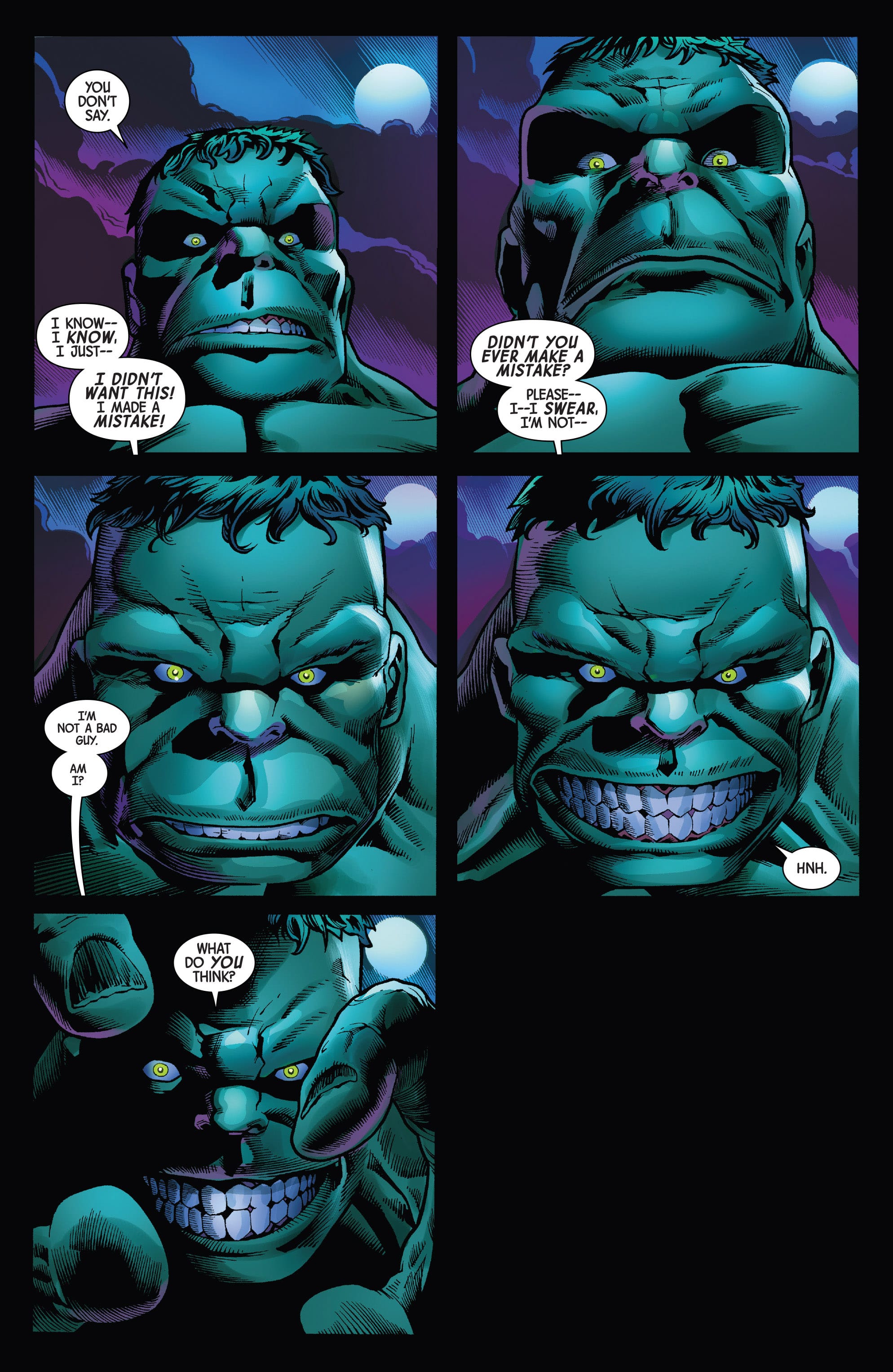 A series of 6 comic book panels, all focusing on the Hulk's face. The first is paired with Tommy's word bubbles saying, "I know--I know, I just-- I didn't want this! I made a mistake!" The second Hulk face slowly moves closer to the camera, staring at the reader directly as Tommy continues, "Didn't you ever make a mistake? Please-- I--I swear, I'm not--" The Hulk's expression at this statement is stony with disappointment. The third panel is of Hulk's face in mid-expression between the prior stone and a slowly blooming manic grin as Tommy continues, "I'm not a bad guy. Am I?" The fourth panel is fully focused on the Hulk's manic grin, as the Hunk grunts. The fifth is the Hulk's hands suddenly in frame, reaching out towards the viewer and Tommy as he asks, "What do you think?" The sixth panel is entirely black- implying Tommy's vision is cut.